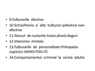 • 9.Tulburarile afective
• 10.Schizofrenia si alte tulburari psihotice non-
afective
• 11.Abuzul de sustante-tutun,alcool,doguri
• 12.Intarzirea mintala
• 13.Tulburarile de personalitate-Psihopatia
copilului-ADHD+TOS+TC
• 14.Comportamentul criminal la varsta adulta
 