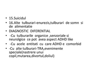 • 15.Suicidul
• 16.Alte tulburari-enurezis,tulburari de somn si
de alimentatie
• DIAGNOSTIC DIFERENTIAL
• -Cu tulburarile organice ,senzoriale si
neurolgice ce pot avea aspect ADHD like
• -Cu acele entitati cu care ADHD e comorbid
• -Cu alte tulburari-TRA,evenimente
speciale(nastrere unui
copil,mutarea,divortul,doliul)
 