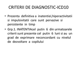 CRITERII DE DIAGNOSTIC-ICD10
• Prezenta definitiva a inatentiei,hiperactivitatii
si impulsivitatii care sunt pervazive si
persistente in timp
• Grp.1. INATENTIAcel putin 6 din urmatoarele
criterii sunt prezente cel putin 6 luni si au un
grad de exprimare neconcordant cu nivelul
de dezvoltare a copilului
 
