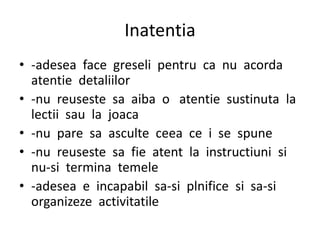 Inatentia
• -adesea face greseli pentru ca nu acorda
atentie detaliilor
• -nu reuseste sa aiba o atentie sustinuta la
lectii sau la joaca
• -nu pare sa asculte ceea ce i se spune
• -nu reuseste sa fie atent la instructiuni si
nu-si termina temele
• -adesea e incapabil sa-si plnifice si sa-si
organizeze activitatile
 
