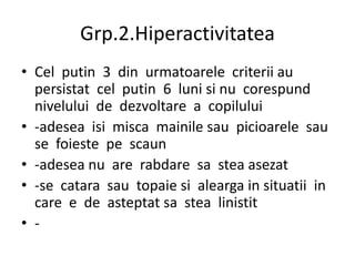 Grp.2.Hiperactivitatea
• Cel putin 3 din urmatoarele criterii au
persistat cel putin 6 luni si nu corespund
nivelului de dezvoltare a copilului
• -adesea isi misca mainile sau picioarele sau
se foieste pe scaun
• -adesea nu are rabdare sa stea asezat
• -se catara sau topaie si alearga in situatii in
care e de asteptat sa stea linistit
• -
 