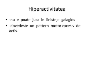 Hiperactivitatea
• -nu e poate juca in liniste,e galagios
• -dovedeste un pattern motor excesiv de
activ
 