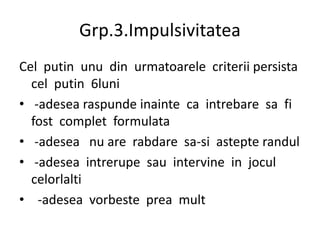 Grp.3.Impulsivitatea
Cel putin unu din urmatoarele criterii persista
cel putin 6luni
• -adesea raspunde inainte ca intrebare sa fi
fost complet formulata
• -adesea nu are rabdare sa-si astepte randul
• -adesea intrerupe sau intervine in jocul
celorlalti
• -adesea vorbeste prea mult
 