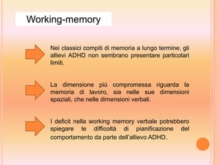 Nei classici compiti di memoria a lungo termine, gli
allievi ADHD non sembrano presentare particolari
limiti.
La dimensione più compromessa riguarda la
memoria di lavoro, sia nelle sue dimensioni
spaziali, che nelle dimensioni verbali.
I deficit nella working memory verbale potrebbero
spiegare le difficoltà di pianificazione del
comportamento da parte dell’allievo ADHD.
Working-memory
 