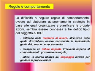 La difficoltà a seguire regole di comportamento,
ovvero ad elaborare autonomamente strategie in
base alle quali organizzare e pianificare le proprie
azioni, sembra essere connessa a tre deficit tipici
del soggetto ADHD:
- difficoltà nella memoria di lavoro, all’interno della
quale dovrebbero essere conservate le indicazioni-
guida del proprio comportamento;
- incapacità ad inibire risposte irrilevanti rispetto al
comportamento governato da regole;
- infine, lo scarso utilizzo del linguaggio interno per
guidare le proprie azioni.
Regole e comportamento
 