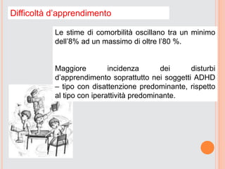 Difficoltà d’apprendimento
Le stime di comorbilità oscillano tra un minimo
dell’8% ad un massimo di oltre l’80 %.
Maggiore incidenza dei disturbi
d’apprendimento soprattutto nei soggetti ADHD
– tipo con disattenzione predominante, rispetto
al tipo con iperattività predominante.
 