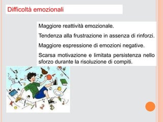 Difficoltà emozionali
Maggiore reattività emozionale.
Tendenza alla frustrazione in assenza di rinforzi.
Maggiore espressione di emozioni negative.
Scarsa motivazione e limitata persistenza nello
sforzo durante la risoluzione di compiti.
 