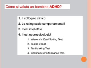 Come si valuta un bambino ADHD?
1. Il colloquio clinico
2. Le rating scale comportamentali
3. I test intellettivi
4. I test neuropsicologici
1. Wisconsin Card Sorting Test
2. Test di Stroop
3. Trail Making Test
4. Continuous Performance Test.
 