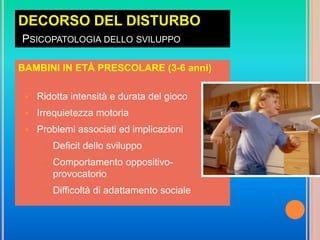DECORSO DEL DISTURBO
PSICOPATOLOGIA DELLO SVILUPPO
BAMBINI IN ETÀ PRESCOLARE (3-6 anni)
 Ridotta intensità e durata del gioco
 Irrequietezza motoria
 Problemi associati ed implicazioni
 Deficit dello sviluppo
 Comportamento oppositivo-
provocatorio
 Difficoltà di adattamento sociale
 