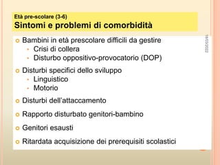  Bambini in età prescolare difficili da gestire
• Crisi di collera
• Disturbo oppositivo-provocatorio (DOP)
 Disturbi specifici dello sviluppo
• Linguistico
• Motorio
 Disturbi dell’attaccamento
 Rapporto disturbato genitori-bambino
 Genitori esausti
 Ritardata acquisizione dei prerequisiti scolastici
Età pre-scolare (3-6)
Sintomi e problemi di comorbidità
18/03/2022
 