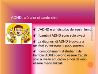 ADHD: ciò che si sente dire
 L’ADHD è un disturbo dei nostri tempi
 I bambini ADHD sono solo vivaci
 La diagnosi di ADHD è dovuta a
genitori ed insegnanti poco pazienti
 I comportamenti disturbanti dei
bambini ADHD devono essere trattati
solo a livello educativo e non devono
essere medicalizzati
prof.
Carlo
Pascoletti
18/03/2022
 