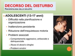  ADOLESCENTI (13-17 anni)
 Difficoltà nella pianificazione e
organizzazione
 Inattenzione persistente
 Riduzione dell'irrequietezza motoria
 Problemi associati
 Comportamento aggressivo, antisociale e
delinquenziale
 Abuso di alcool e droghe
 Problemi emotivi
DECORSO DEL DISTURBO
PSICOPATOLOGIA DELLO SVILUPPO
 