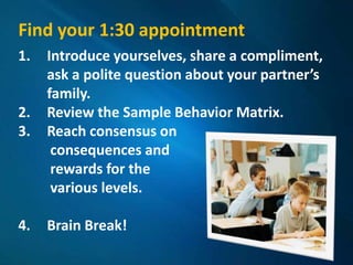 Find your 1:30 appointment
1.   Introduce yourselves, share a compliment,
     ask a polite question about your partner’s
     family.
2.   Review the Sample Behavior Matrix.
3.   Reach consensus on
      consequences and
      rewards for the
      various levels.

4.   Brain Break!
 