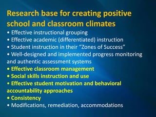 Research base for creating positive
school and classroom climates
• Effective instructional grouping
• Effective academic (differentiated) instruction
• Student instruction in their “Zones of Success”
• Well-designed and implemented progress monitoring
and authentic assessment systems
• Effective classroom management
• Social skills instruction and use
• Effective student motivation and behavioral
accountability approaches
• Consistency
• Modifications, remediation, accommodations
 