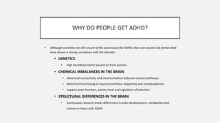 WHY DO PEOPLE GET ADHD?
• Although scientists are still unsure of the exact cause for ADHD, there are several risk factors that
have shown a strong correlation with the disorder:
• GENETICS
• high hereditary factor passed on from parents
• CHEMICAL IMBALANCES IN THE BRAIN
• Abnormal connectivity and communication between neuron pathways
• Abnormal functioning of neurotransmitters dopamine and norepinephrine
• Impacts brain function, activity level and regulation of attention
• STRUCTURAL DIFFERENCES IN THE BRAIN
• Continuous research shows differences in brain development, metabolism and
volume in those with ADHD
 
