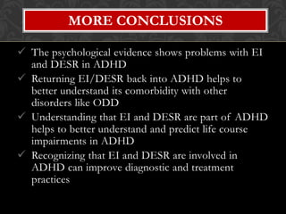 MORE CONCLUSIONS

 The psychological evidence shows problems with EI
  and DESR in ADHD
 Returning EI/DESR back into ADHD helps to
  better understand its comorbidity with other
  disorders like ODD
 Understanding that EI and DESR are part of ADHD
  helps to better understand and predict life course
  impairments in ADHD
 Recognizing that EI and DESR are involved in
  ADHD can improve diagnostic and treatment
  practices
 