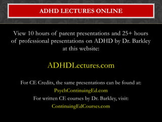 ADHD LECTURES ONLINE


 View 10 hours of parent presentations and 25+ hours
of professional presentations on ADHD by Dr. Barkley
                    at this website:

               ADHDLectures.com

   For CE Credits, the same presentations can be found at:
                  PsychContinuingEd.com
        For written CE courses by Dr. Barkley, visit:
                 ContinuingEdCourses.com
 