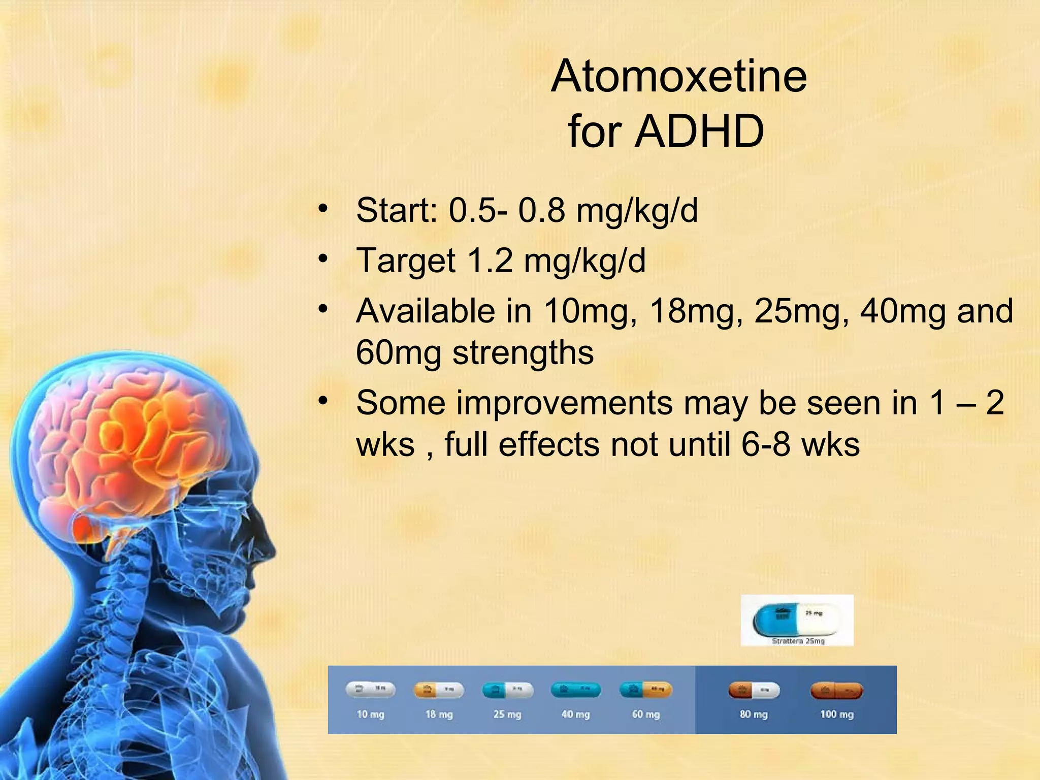 Atomoxetine
              for ADHD
• Start: 0.5- 0.8 mg/kg/d
• Target 1.2 mg/kg/d
• Available in 10mg, 18mg, 25mg, 40mg and
  60mg strengths
• Some improvements may be seen in 1 – 2
  wks , full effects not until 6-8 wks
 