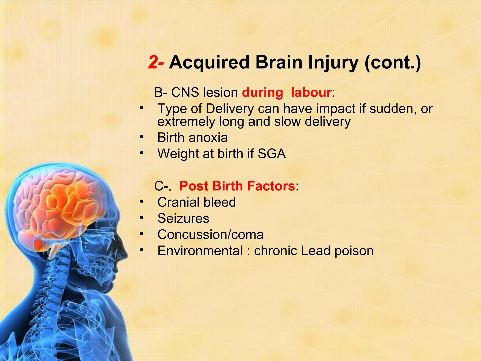2- Acquired Brain Injury (cont.)
  B- CNS lesion during labour:
• Type of Delivery can have impact if sudden, or
  extremely long and slow delivery
• Birth anoxia
• Weight at birth if SGA

    C-. Post Birth Factors:
•   Cranial bleed
•   Seizures
•   Concussion/coma
•   Environmental : chronic Lead poison
 