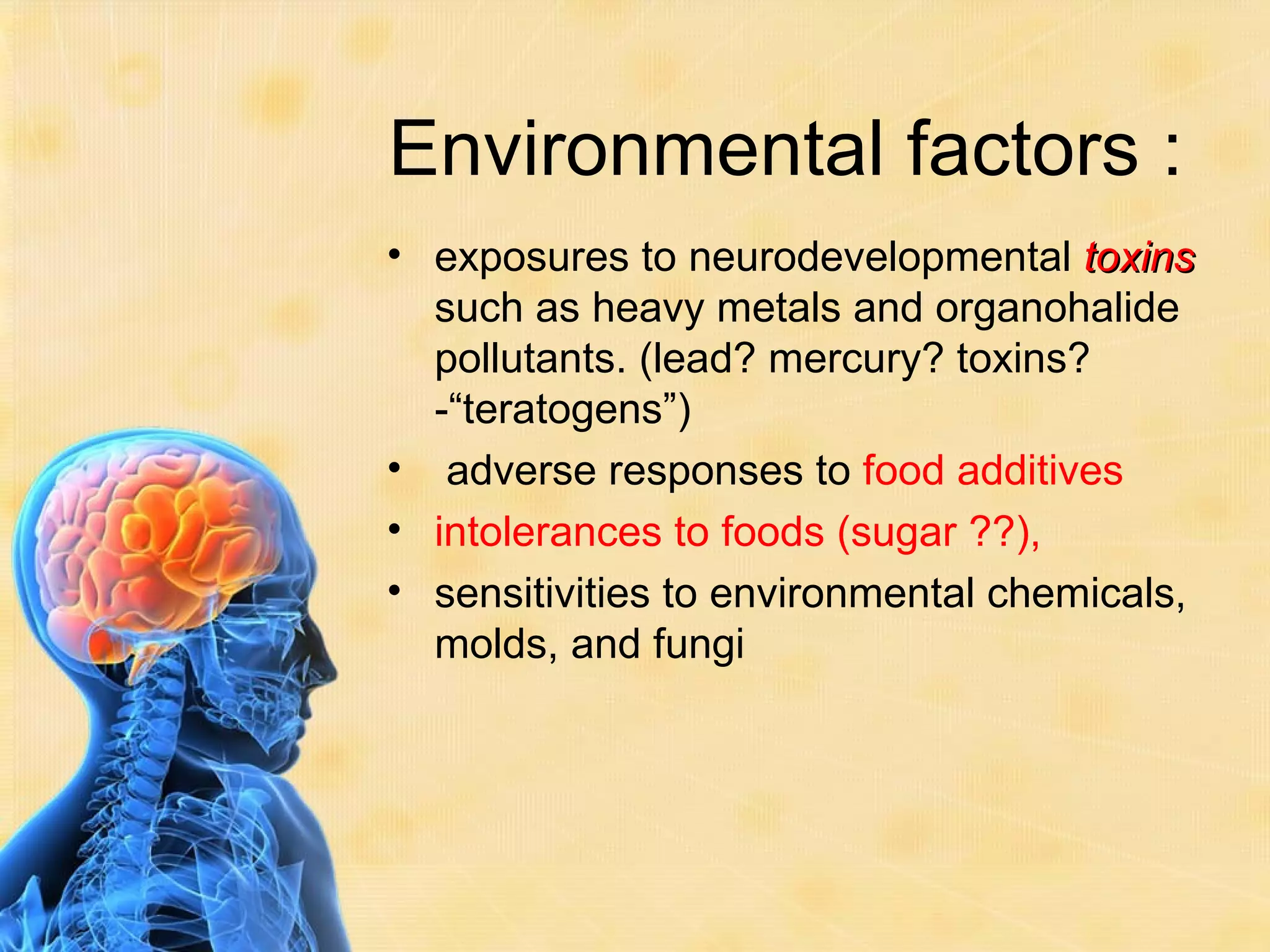 Environmental factors :
• exposures to neurodevelopmental toxins
  such as heavy metals and organohalide
  pollutants. (lead? mercury? toxins?
  -“teratogens”)
• adverse responses to food additives
• intolerances to foods (sugar ??),
• sensitivities to environmental chemicals,
  molds, and fungi
 