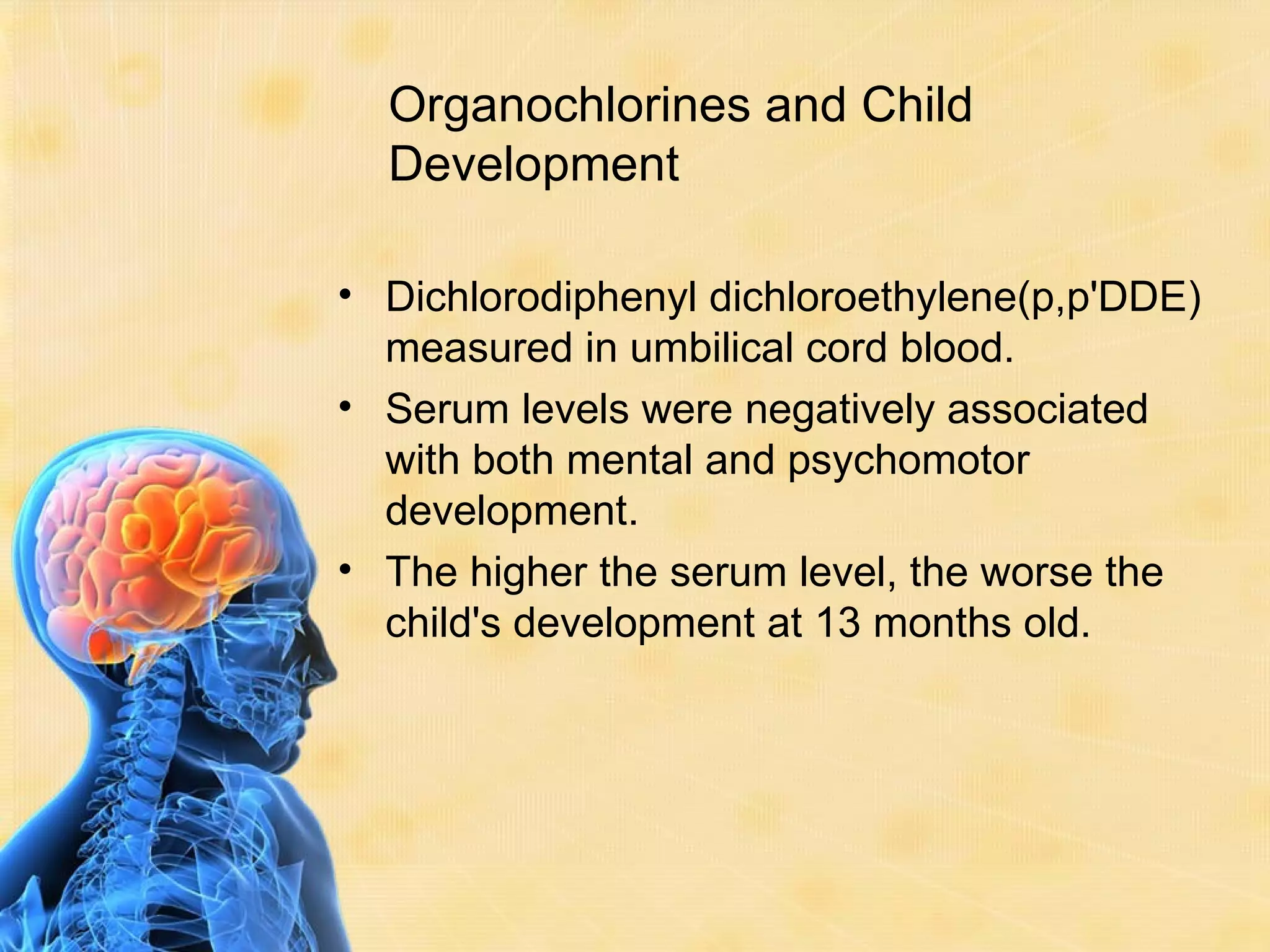 Organochlorines and Child
  Development

• Dichlorodiphenyl dichloroethylene(p,p'DDE)
  measured in umbilical cord blood.
• Serum levels were negatively associated
  with both mental and psychomotor
  development.
• The higher the serum level, the worse the
  child's development at 13 months old.
 