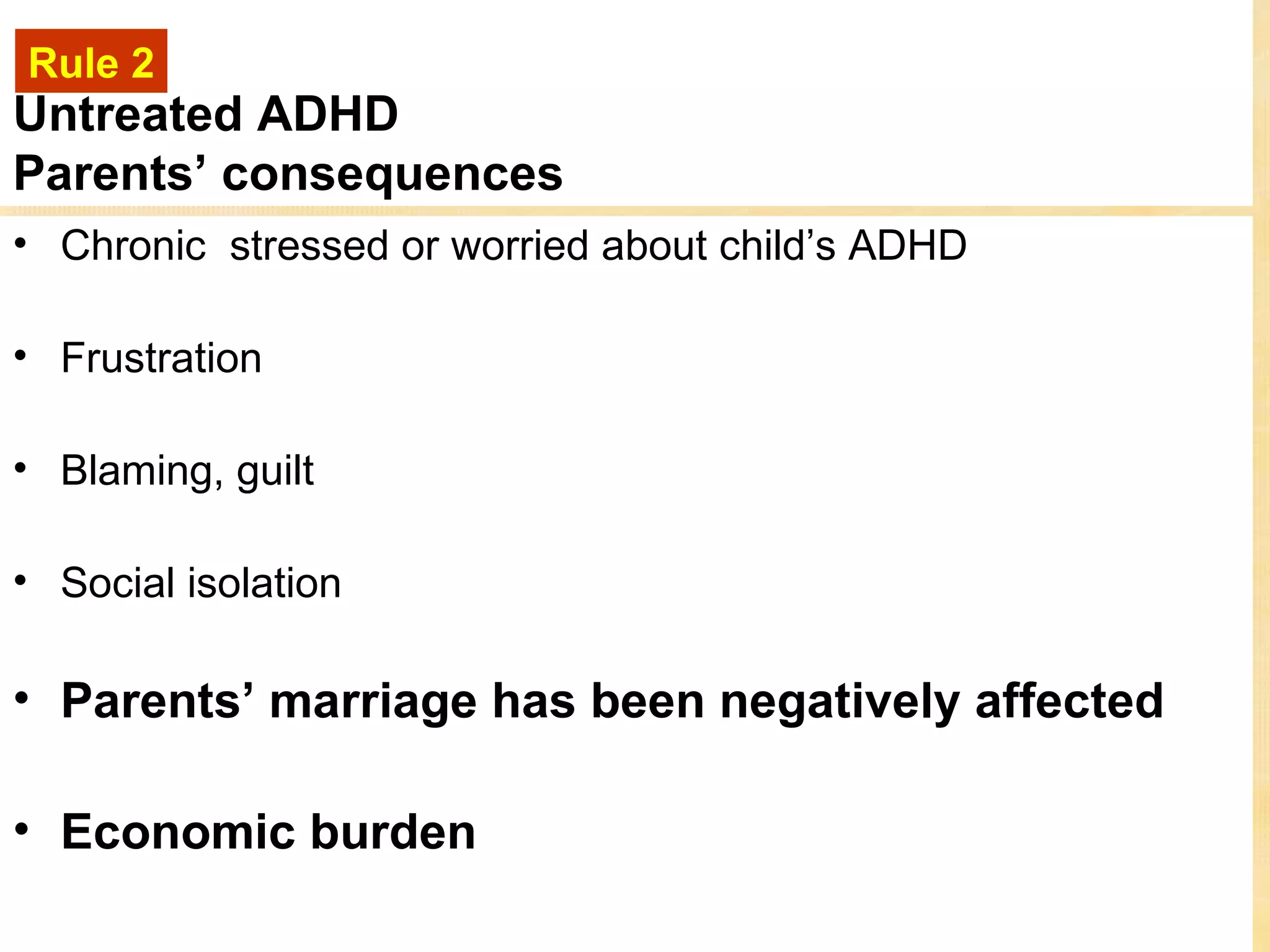 Rule 2
Untreated ADHD
Parents’ consequences
• Chronic stressed or worried about child’s ADHD

• Frustration

• Blaming, guilt

• Social isolation

• Parents’ marriage has been negatively affected

• Economic burden
 