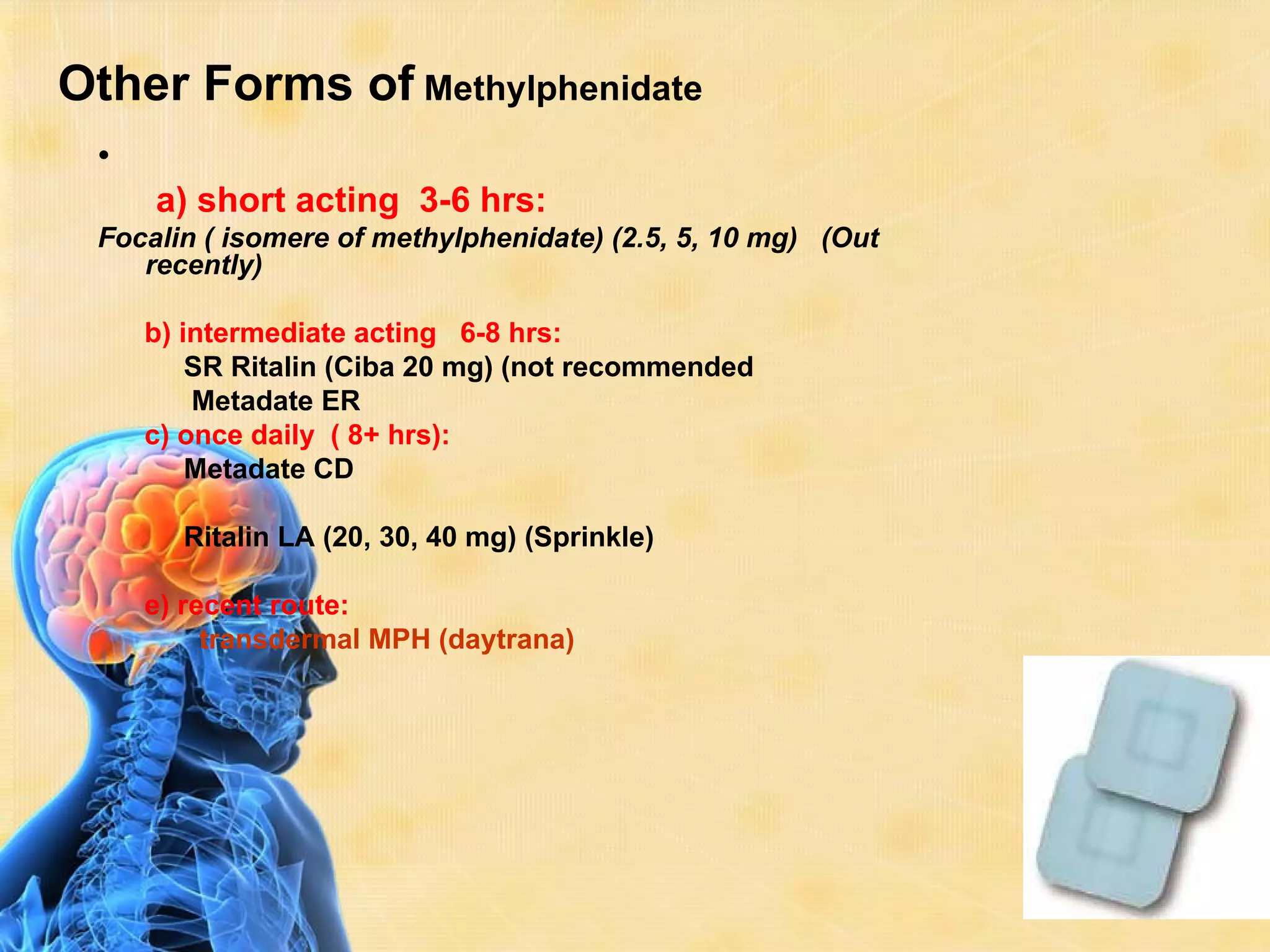 Other Forms of Methylphenidate
 •
     a) short acting 3-6 hrs:
 Focalin ( isomere of methylphenidate) (2.5, 5, 10 mg) (Out
    recently)

     b) intermediate acting 6-8 hrs:
         SR Ritalin (Ciba 20 mg) (not recommended
         Metadate ER
     c) once daily ( 8+ hrs):
         Metadate CD

       Ritalin LA (20, 30, 40 mg) (Sprinkle)

     e) recent route:
          transdermal MPH (daytrana)
 