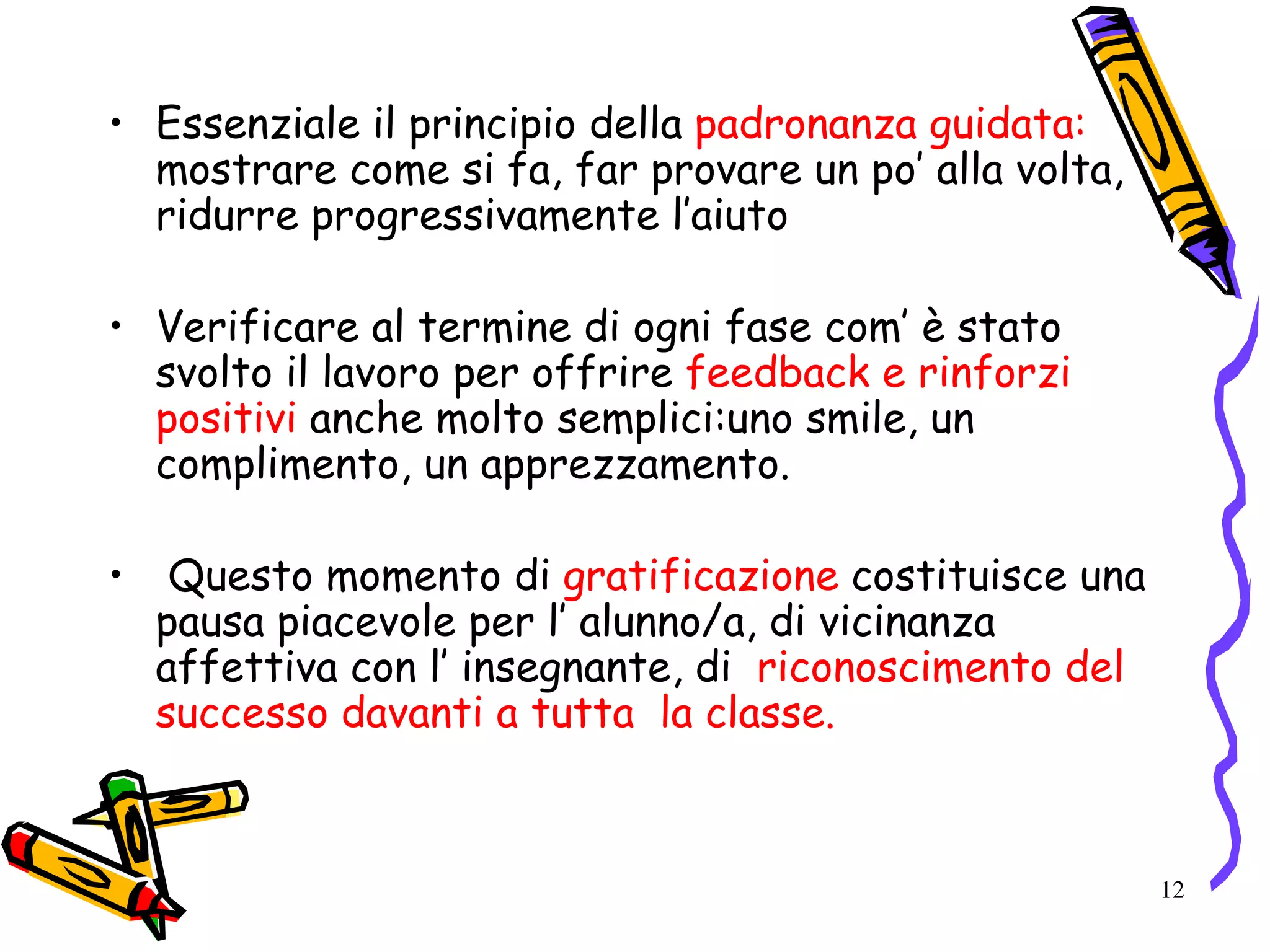 12
• Essenziale il principio della padronanza guidata:
mostrare come si fa, far provare un po’ alla volta,
ridurre progressivamente l’aiuto
• Verificare al termine di ogni fase com’ è stato
svolto il lavoro per offrire feedback e rinforzi
positivi anche molto semplici:uno smile, un
complimento, un apprezzamento.
• Questo momento di gratificazione costituisce una
pausa piacevole per l’ alunno/a, di vicinanza
affettiva con l’ insegnante, di riconoscimento del
successo davanti a tutta la classe.
 