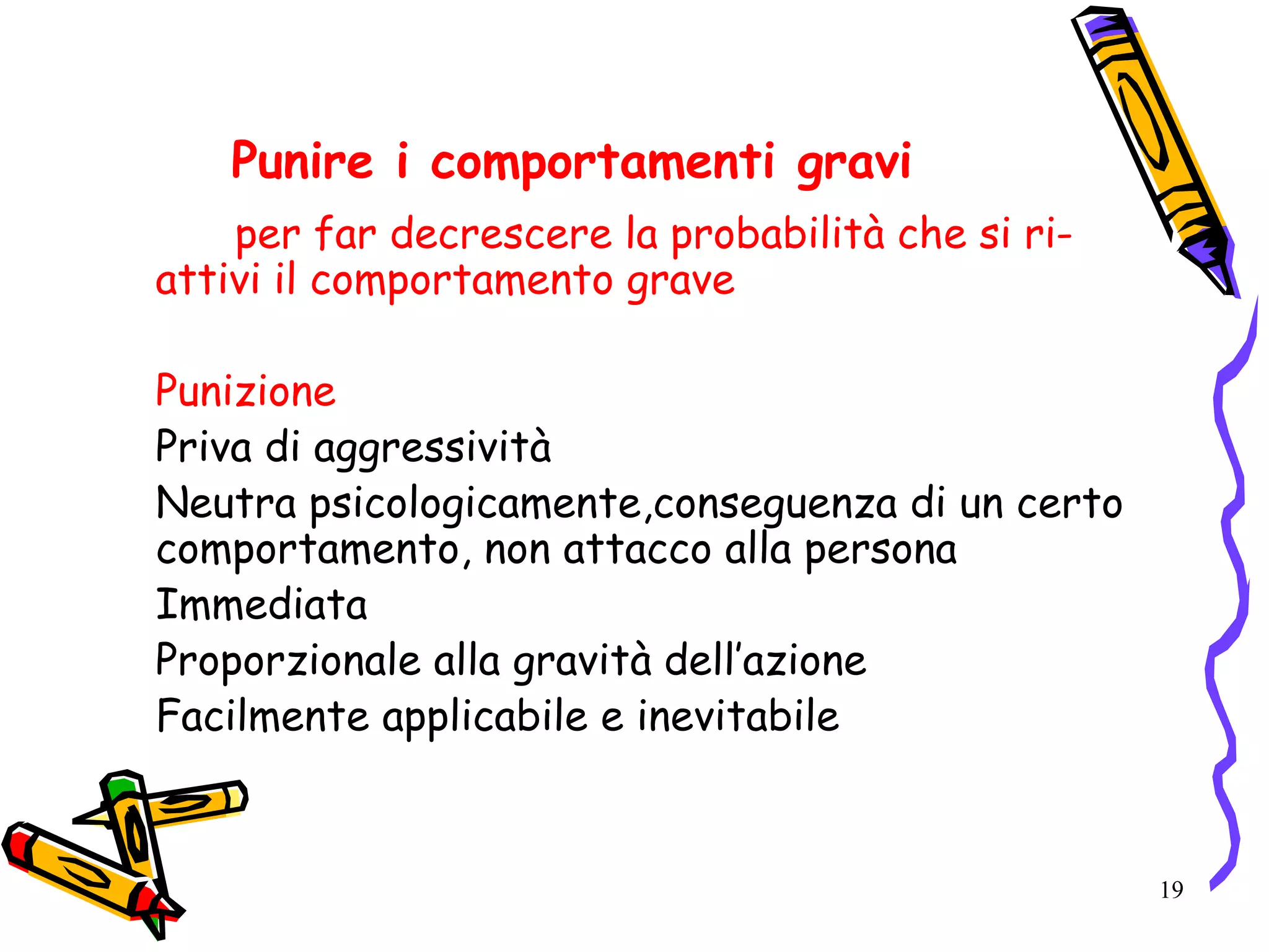 19
Punire i comportamenti gravi
per far decrescere la probabilità che si ri-
attivi il comportamento grave
Punizione
Priva di aggressività
Neutra psicologicamente,conseguenza di un certo
comportamento, non attacco alla persona
Immediata
Proporzionale alla gravità dell’azione
Facilmente applicabile e inevitabile
 
