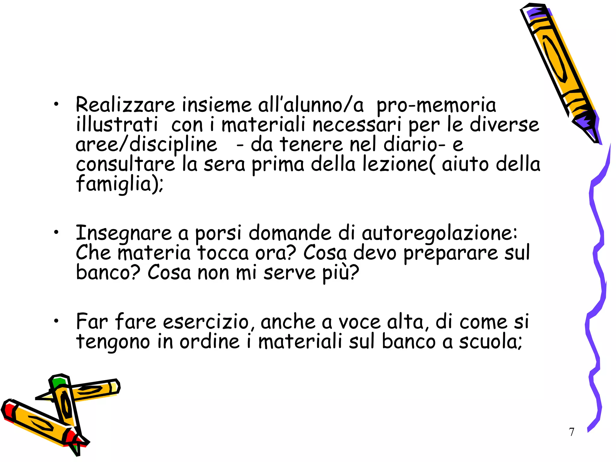 7
• Realizzare insieme all’alunno/a pro-memoria
illustrati con i materiali necessari per le diverse
aree/discipline - da tenere nel diario- e
consultare la sera prima della lezione( aiuto della
famiglia);
• Insegnare a porsi domande di autoregolazione:
Che materia tocca ora? Cosa devo preparare sul
banco? Cosa non mi serve più?
• Far fare esercizio, anche a voce alta, di come si
tengono in ordine i materiali sul banco a scuola;
 