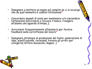 10
• Insegnare a mettere un segno sul compito se ci si accorge
che da quel momento è caduta l’attenzione*
• Concordare segnali di aiuto per mantenere e/o riprendere
l’attenzione (avvicinarsi o toccare il banco, rivolgere
all’alunno uno sguardo d’intesa..);
• Avvicinarsi frequentemente all’alunno/a per fornire
feedback sulla correttezza del lavoro*
• Insegnare strategie di produzione del testo: generazione di
idee, pianificazione, revisione( trovare gli errori per
categoria( lettere maiuscole, doppie…)
 