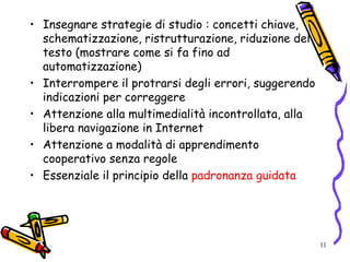 11
• Insegnare strategie di studio : concetti chiave,
schematizzazione, ristrutturazione, riduzione del
testo (mostrare come si fa fino ad
automatizzazione)
• Interrompere il protrarsi degli errori, suggerendo
indicazioni per correggere
• Attenzione alla multimedialità incontrollata, alla
libera navigazione in Internet
• Attenzione a modalità di apprendimento
cooperativo senza regole
• Essenziale il principio della padronanza guidata
 