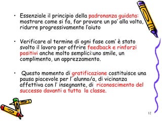 12
• Essenziale il principio della padronanza guidata:
mostrare come si fa, far provare un po’ alla volta,
ridurre progressivamente l’aiuto
• Verificare al termine di ogni fase com’ è stato
svolto il lavoro per offrire feedback e rinforzi
positivi anche molto semplici:uno smile, un
complimento, un apprezzamento.
• Questo momento di gratificazione costituisce una
pausa piacevole per l’ alunno/a, di vicinanza
affettiva con l’ insegnante, di riconoscimento del
successo davanti a tutta la classe.
 