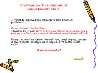 13
Strategie per la regolazione del
comportamento che è…
• …..variabile, imprevedibile, influenzato dalle situazioni,
problematico.
• Comportamento problematico
situazioni scatenanti: tutte le situazioni “fluide” a causa di regole e
ruoli poco definiti, percezione di abbandono, compiti noiosi, difficili
Esempi: inizio e fine lezione, intervalli vari, tempi di gioco, contesti
di lavoro, mensa, passaggio da un luogo all’altro dentro scuola,
uscite..
Come intervenire?
 