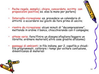 14
• Poche regole, semplici, chiare, concordate, scritte con
proposizioni positive( es. alza la mano per parlare)
• Intervallo-ricreazione: es. prevedere un calendario di
attività o accordarsi sui giochi da fare prima di uscire;
• rientro da ricreazione: alcuni minuti di “decompressione”,
mettendo in ordine il banco, chiacchierando con il compagno;
• attese varie: fare/finire un disegno;sfogliare/leggere un
libretto; ordinare materiali( altre cose gradite all’alunno)
• passaggi di ambienti: in fila indiana, per 2, capofila e chiudi-
fila programmati, calibrare i tempi per evitare confusione,
dimenticanza di materiali
 
