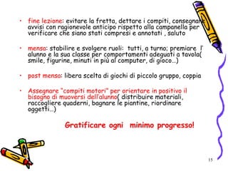 15
• fine lezione: evitare la fretta, dettare i compiti, consegnare
avvisi con ragionevole anticipo rispetto alla campanella per
verificare che siano stati compresi e annotati , saluto
• mensa: stabilire e svolgere ruoli: tutti, a turno; premiare l’
alunno e la sua classe per comportamenti adeguati a tavola(
smile, figurine, minuti in più al computer, di gioco…)
• post mensa: libera scelta di giochi di piccolo gruppo, coppia
• Assegnare “compiti motori” per orientare in positivo il
bisogno di muoversi dell’alunno( distribuire materiali,
raccogliere quaderni, bagnare le piantine, riordinare
oggetti…)
Gratificare ogni minimo progresso!
 