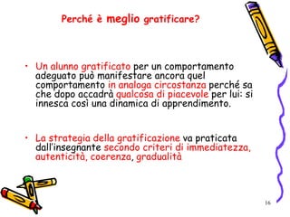 16
Perché è meglio gratificare?
• Un alunno gratificato per un comportamento
adeguato può manifestare ancora quel
comportamento in analoga circostanza perché sa
che dopo accadrà qualcosa di piacevole per lui: si
innesca così una dinamica di apprendimento.
• La strategia della gratificazione va praticata
dall’insegnante secondo criteri di immediatezza,
autenticità, coerenza, gradualità
 