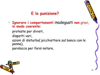 18
E la punizione?
• Ignorare i comportamenti inadeguati non gravi,
in modo coerente:
proteste per divieti,
dispetti vari,
azioni di disturbo( picchiettare sul banco con le
penne),
parolacce per farsi notare.
 