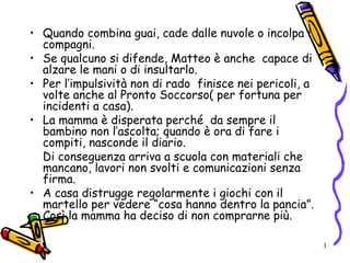 3
• Quando combina guai, cade dalle nuvole o incolpa i
compagni.
• Se qualcuno si difende, Matteo è anche capace di
alzare le mani o di insultarlo.
• Per l’impulsività non di rado finisce nei pericoli, a
volte anche al Pronto Soccorso( per fortuna per
incidenti a casa).
• La mamma è disperata perché da sempre il
bambino non l’ascolta; quando è ora di fare i
compiti, nasconde il diario.
Di conseguenza arriva a scuola con materiali che
mancano, lavori non svolti e comunicazioni senza
firma.
• A casa distrugge regolarmente i giochi con il
martello per vedere “cosa hanno dentro la pancia”.
Così la mamma ha deciso di non comprarne più.
 