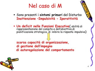 4
Nel caso di M
 Sono presenti i sintomi primari del Disturbo
Inattenzione –Impulsività - Iperattività
 Un deficit nelle Funzioni Esecutive( abilità di
rappresentazione del compito e dell’obiettivo,di
pianificazione strategica, di inibire la risposta impulsiva)
scarsa capacità di organizzazione,
di gestione dell’impegno
di autoregolazione del comportamento
 