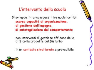 5
L’intervento della scuola
Si sviluppa intorno a questi tre nuclei critici:
scarsa capacità di organizzazione,
di gestione dell’impegno,
di autoregolazione del comportamento
con interventi di gestione efficace delle
difficoltà prodotte dal Disturbo
in un contesto strutturato e prevedibile.
 
