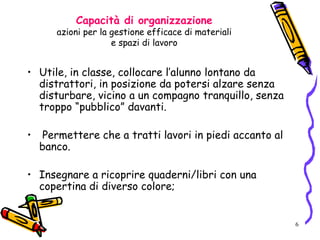 6
Capacità di organizzazione
azioni per la gestione efficace di materiali
e spazi di lavoro
• Utile, in classe, collocare l’alunno lontano da
distrattori, in posizione da potersi alzare senza
disturbare, vicino a un compagno tranquillo, senza
troppo “pubblico” davanti.
• Permettere che a tratti lavori in piedi accanto al
banco.
• Insegnare a ricoprire quaderni/libri con una
copertina di diverso colore;
 