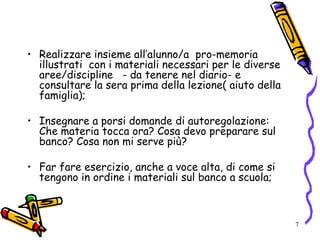 7
• Realizzare insieme all’alunno/a pro-memoria
illustrati con i materiali necessari per le diverse
aree/discipline - da tenere nel diario- e
consultare la sera prima della lezione( aiuto della
famiglia);
• Insegnare a porsi domande di autoregolazione:
Che materia tocca ora? Cosa devo preparare sul
banco? Cosa non mi serve più?
• Far fare esercizio, anche a voce alta, di come si
tengono in ordine i materiali sul banco a scuola;
 