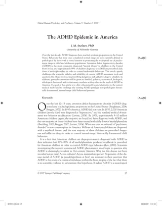 Ethical Human Psychology and Psychiatry, Volume 9, Number 2, 2007




                               The ADHD Epidemic in America
                                                          J. M. Stolzer, PhD
                                                     University of Nebraska–Kearney

                         Over the last decade, ADHD diagnoses have reached epidemic proportions in the United
                         States. Behaviors that were once considered normal range are now currently deﬁned as                  [AuQ1]
                         pathological by those with a vested interest in promoting the widespread use of psycho-
                         tropic drugs in child and adolescent populations. Attention deﬁcit hyperactivity disorder
                         (ADHD) is the most commonly diagnosed “mental illness” in children in the United
                         States today, and approximately 99% of children diagnosed as ADHD are prescribed daily
                         doses of methylphenidate in order to control undesirable behaviors. This article openly
                         challenges the scientiﬁc validity and reliability of current ADHD assessment tools and
                         questions the ethics involved in prescribing dangerous and addictive drugs to children. In
                         addition, particular attention will be given to familial, political, economical, biological,
                         ethological, historical, and evolutionary correlates as they relate to the myth of ADHD in
                         America. The goal of this article is to offer a theoretically sound alternative to the current
                         medical model and to challenge the existing ADHD paradigm that pathologizes histori-
                         cally documented, normal-range child behavioral patterns.


                         Keywords:                                                                                             [AuQ2]



                     O
                               ver the last 10–15 years, attention deﬁcit hyperactivity disorder (ADHD) diag-
                               noses have reached epidemic proportions in the United States (Baughman, 2006;
                               Breggin, 2002). In 1950s America, ADHD did not exist. In 1970, 2,000 American
                     children (mostly boys) were diagnosed as “hyperactive,” and the standard method of treat-
                     ment was behavior modiﬁcation (Levine, 2004). By 2006, approximately 8–10 million
                     American children (again, the majority are boys) had been diagnosed with ADHD, and
                     the vast majority of these children have been treated with daily doses of methylphenidate
                     (Bredding, 2002; Breggin, 2002; Levine, 2004). What was once an unheard of “psychiatric
                     disorder” is now commonplace in America. Millions of American children are diagnosed
                     with a mythical disease, and the vast majority of these children are prescribed danger-
                     ous and addictive drugs in order to control normal-range, historically documented child
                     behaviors.
                        It is a fact that American children are disproportionately diagnosed with ADHD as
                     data indicates that 80%–90% of all methylphenidate produced worldwide is prescribed
                     for American children in order to control ADHD-type behaviors (Leo, 2000). Scientists
                     investigating the recently constructed ADHD phenomenon must begin to question why
                     ADHD is alarmingly prevalent in 21st-century America. Why has this disease not been
                     recorded across time? Across cultures? Across mammalian species? Proponents of the dis-
                     ease model of ADHD (a pseudohypothesis at best) are adamant in their assertion that
                     ADHD is the result of a chemical imbalance within the brain in spite of the fact that there
                     is no scientiﬁc evidence to substantiate this hypothesis. If indeed ADHD is a neurological



                     © 2007 Springer Publishing Company                                                                   37




3072012_05.indd 37                                                                                                               06/28/2007 14:41:23
 