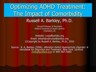 Optimizing ADHD Treatment:
 The Impact of Comorbidity
              Russell A. Barkley, Ph.D.
                        Clinical Professor of Psychiatry
                      Medical University of South Carolina
                                 Charleston, SC

                     Website: russellbarkley.org
                Email: drbarkley@russellbarkley.org
             ©Copyright by Russell A. Barkley, Ph.D., 2010

Source: R. A. Barkley (2006). Attention Deficit Hyperactivity Disorder: A
       Handbook for Diagnosis and Treatment. New York: Guilford.
                 (Info@guilford.com or 800-365-7006)
 