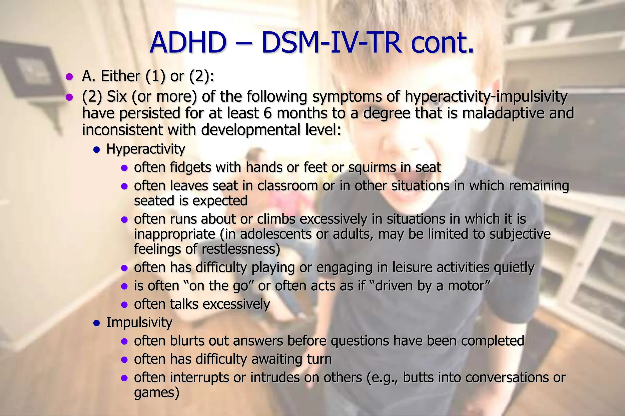 12
ADHD – DSM-IV-TR cont.
A. Either (1) or (2):
(2) Six (or more) of the following symptoms of hyperactivity-impulsivity
have persisted for at least 6 months to a degree that is maladaptive and
inconsistent with developmental level:
Hyperactivity
often fidgets with hands or feet or squirms in seat
often leaves seat in classroom or in other situations in which remaining
seated is expected
often runs about or climbs excessively in situations in which it is
inappropriate (in adolescents or adults, may be limited to subjective
feelings of restlessness)
often has difficulty playing or engaging in leisure activities quietly
is often “on the go” or often acts as if “driven by a motor”
often talks excessively
Impulsivity
often blurts out answers before questions have been completed
often has difficulty awaiting turn
often interrupts or intrudes on others (e.g., butts into conversations or
games)