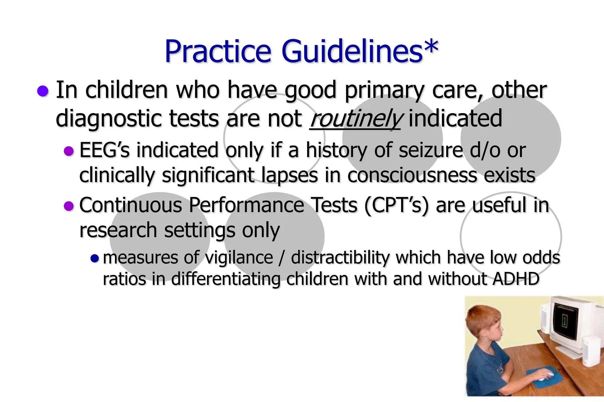 16
Practice Guidelines*
In children who have good primary care, other
diagnostic tests are not routinely indicated
EEG’s indicated only if a history of seizure d/o or
clinically significant lapses in consciousness exists
Continuous Performance Tests (CPT’s) are useful in
research settings only
measures of vigilance / distractibility which have low odds
ratios in differentiating children with and without ADHD