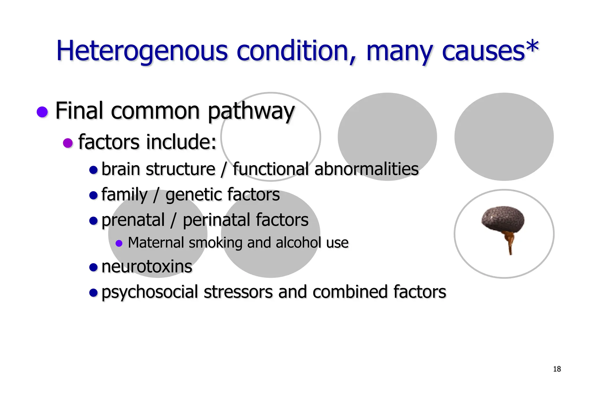 18
Heterogenous condition, many causes*
Final common pathway
factors include:
brain structure / functional abnormalities
family / genetic factors
prenatal / perinatal factors
Maternal smoking and alcohol use
neurotoxins
psychosocial stressors and combined factors