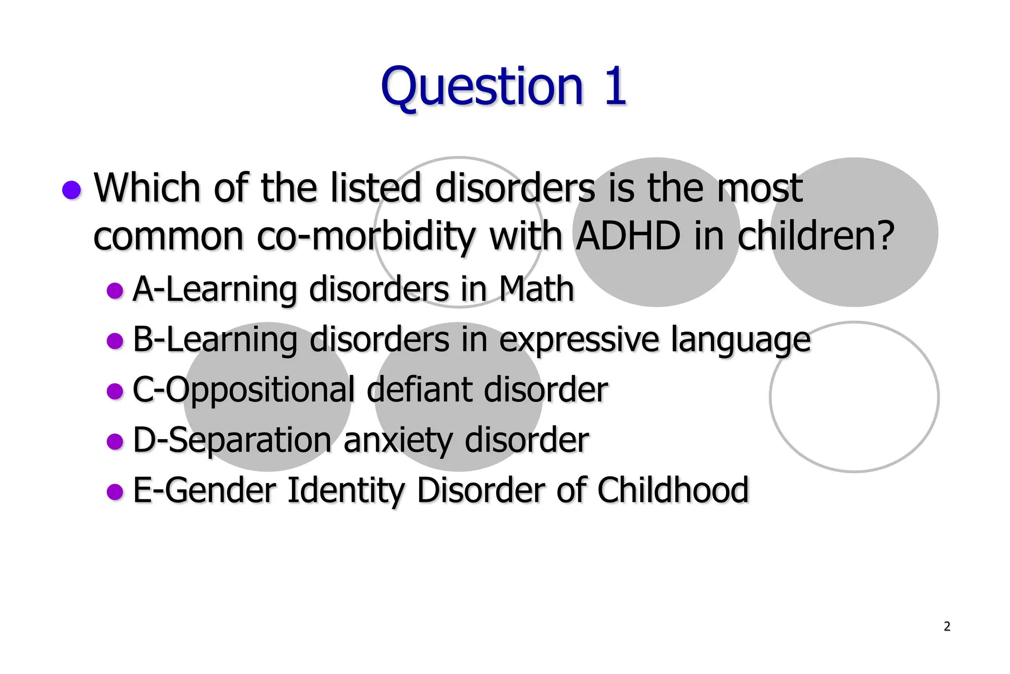 2
Question 1
Which of the listed disorders is the most
common co-morbidity with ADHD in children?
A-Learning disorders in Math
B-Learning disorders in expressive language
C-Oppositional defiant disorder
D-Separation anxiety disorder
E-Gender Identity Disorder of Childhood