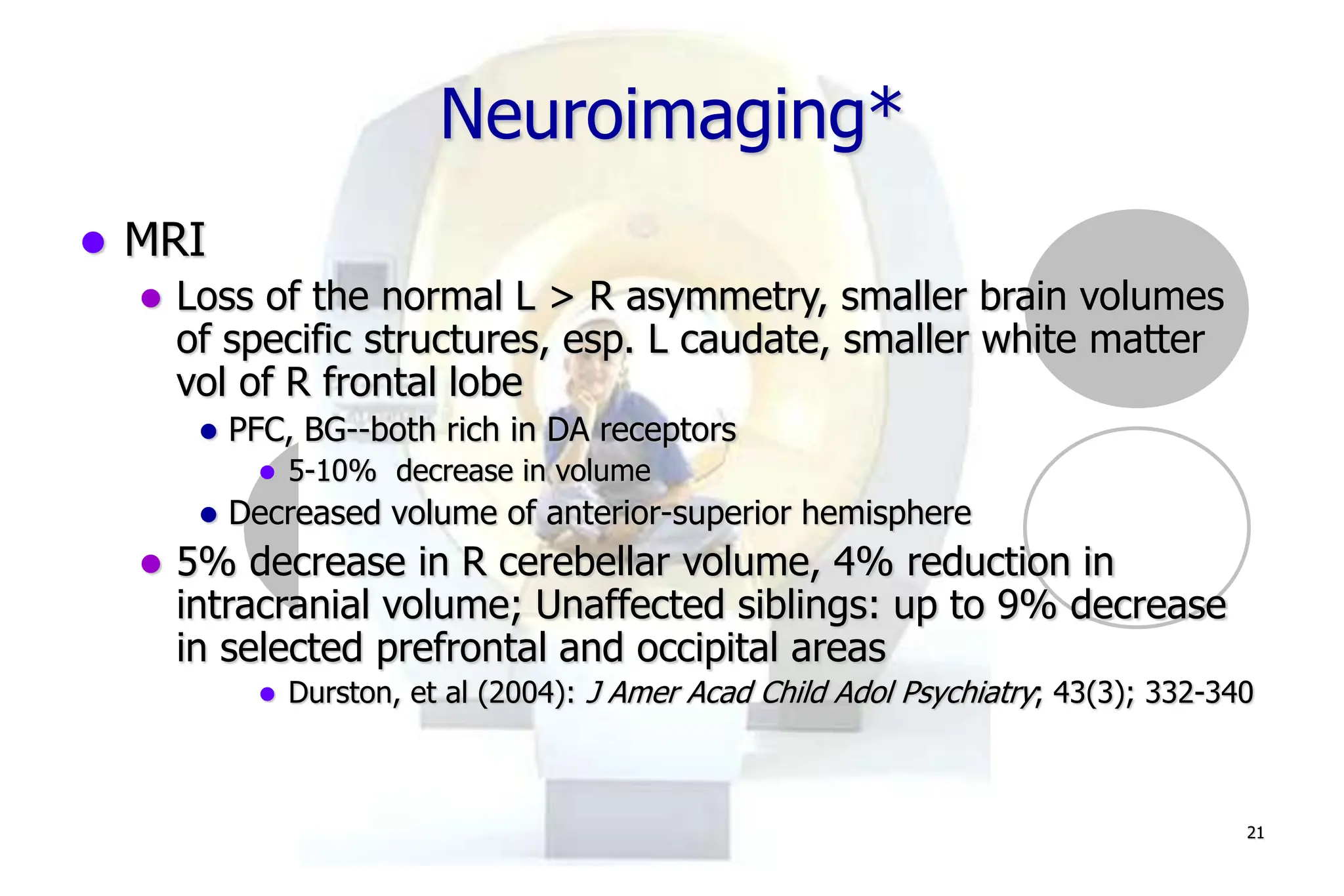 21
Neuroimaging*
MRI
Loss of the normal L > R asymmetry, smaller brain volumes
of specific structures, esp. L caudate, smaller white matter
vol of R frontal lobe
PFC, BG--both rich in DA receptors
5-10% decrease in volume
Decreased volume of anterior-superior hemisphere
5% decrease in R cerebellar volume, 4% reduction in
intracranial volume; Unaffected siblings: up to 9% decrease
in selected prefrontal and occipital areas
Durston, et al (2004): J Amer Acad Child Adol Psychiatry; 43(3); 332-340